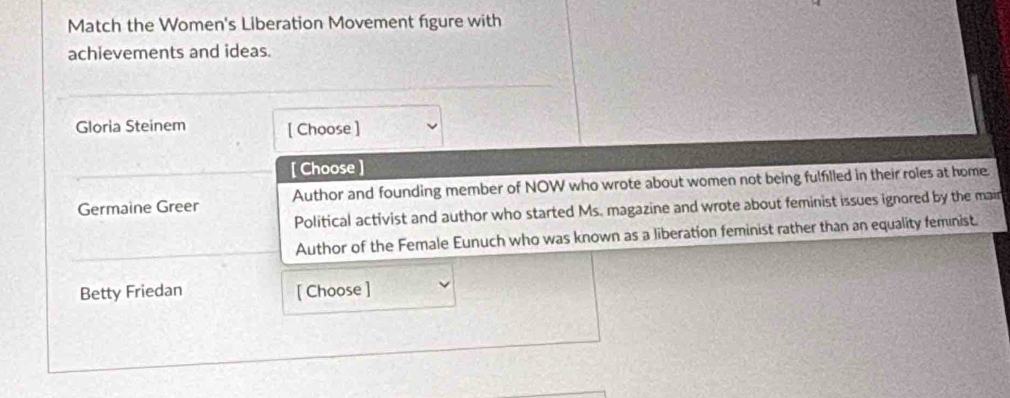 Match the Women's Liberation Movement figure with 
achievements and ideas. 
Gloria Steinem [ Choose ] 
[ Choose ] 
Germaine Greer Author and founding member of NOW who wrote about women not being fulfilled in their roles at home. 
Political activist and author who started Ms. magazine and wrote about feminist issues ignored by the main 
Author of the Female Eunuch who was known as a liberation feminist rather than an equality feminist. 
Betty Friedan [ Choose ]