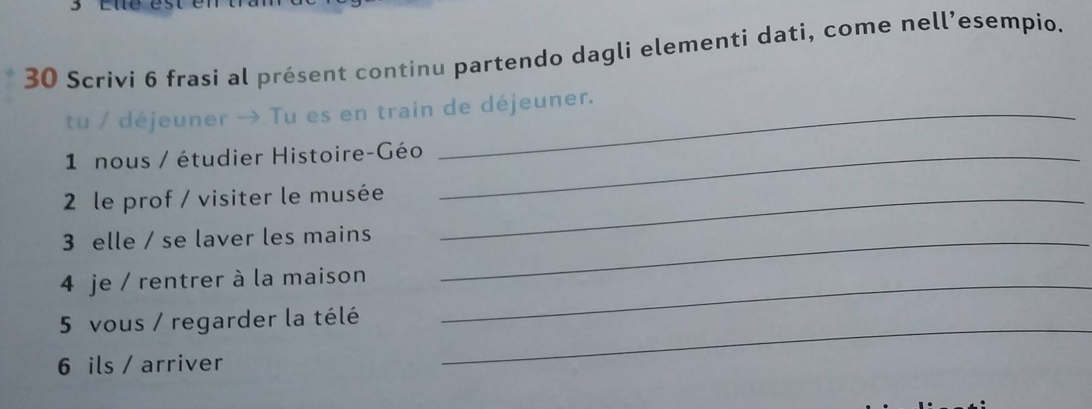 Scrivi 6 frasi al présent continu partendo dagli elementi dati, come nell’esempio. 
tu / déjeuner → Tu es en train de déjeuner. 
1 nous / étudier Histoire-Géo_ 
2 le prof / visiter le musée_ 
3 elle / se laver les mains_ 
4 je / rentrer à la maison_ 
5 vous / regarder la télé_ 
6 ils / arriver