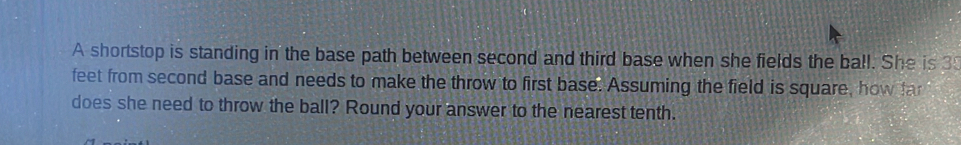 A shortstop is standing in the base path between second and third base when she fields the ball. She is 3
feet from second base and needs to make the throw to first base. Assuming the field is square, how far 
does she need to throw the ball? Round your answer to the nearest tenth.