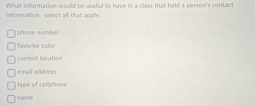 What information would be useful to have in a class that held a person's contact
information. select all that apply.
phone number
favorite color
current location
email address
type of cellphone
name