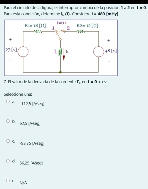 Para el circuito de la figura, el interruptor cambia de la posición 1 a 2 en t=0.
Para esta condición, determine i_L(t). Considere L=480 [mHy].
7. El valor de la derivada de la corriente i'_L en t=0+es:
Seleccione una:
a. -112,5 [A∕seg]
b. 62,5 [A/seg]
c. 93,75 [Aseg]
d. 56,25 [Aseg]
e. N/A.