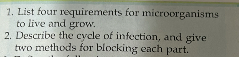 List four requirements for microorganisms 
to live and grow. 
2. Describe the cycle of infection, and give 
two methods for blocking each part.