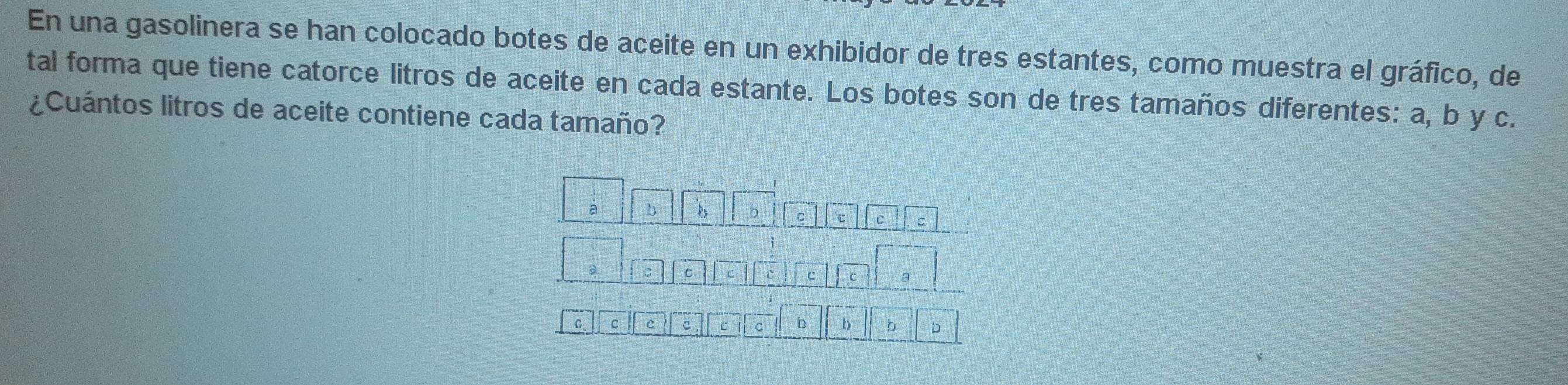 En una gasolinera se han colocado botes de aceite en un exhibidor de tres estantes, como muestra el gráfico, de 
tal forma que tiene catorce litros de aceite en cada estante. Los botes son de tres tamaños diferentes: a, b y c. 
¿Cuántos litros de aceite contiene cada tamaño? 
a b 
。 C c C : 
C C C I c C a 
C c c c c C b b b b