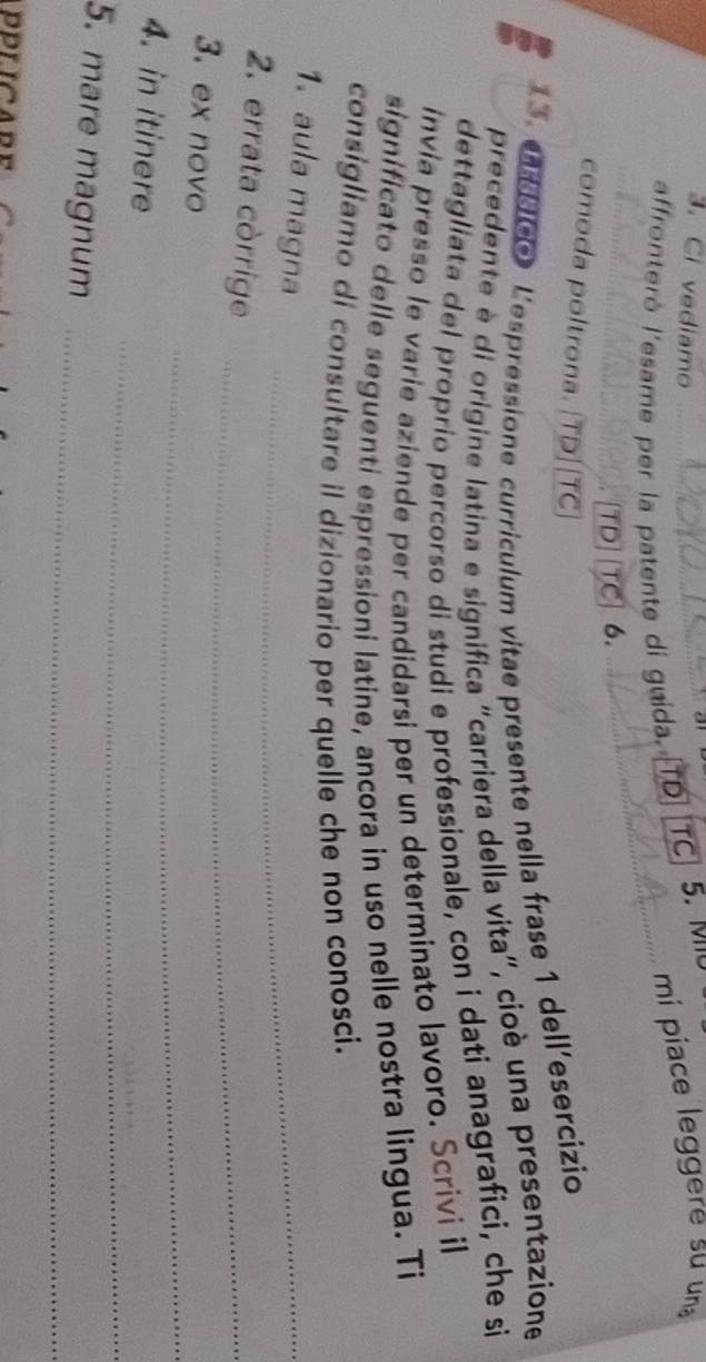 Ci vediamo 
mi piace leggere su una 
affronterò l'esame per la patente di guida. TD TC 5. Mo 
TD TC 6. 
comoda poltrona. [TD]|TC 
13. e dee L'espressione curriculum vitae presente nella frase 1 dell'esercizio 
precedente è di origine latina e significa "carriera della vita", cioè una presentazione 
dettagliata del proprío percorso di studi e professionale, con i dati anagrafici, che si 
invia presso le varie aziende per candidarsi per un determinato lavoro. Scrivi il 
significato delle seguenti espressioni latine, ancora in uso nelle nostra lingua. Ti 
consigliamo di consultare il dizionario per quelle che non conosci. 
1. aula magna_ 
2. errata còrrige_ 
_ 
3. ex novo 
_ 
4. in itinere 
5. mare magnum_ 
PPLICARE