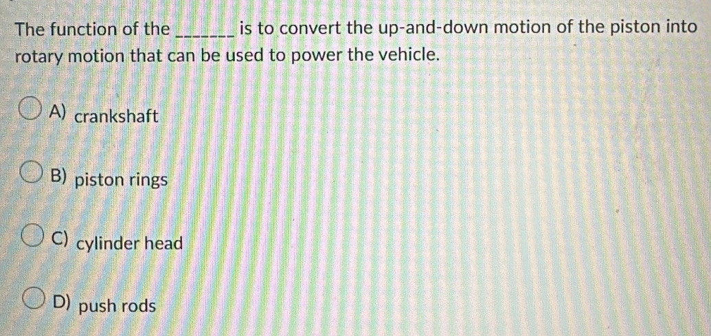 The function of the _is to convert the up-and-down motion of the piston into
rotary motion that can be used to power the vehicle.
A) crankshaft
B) piston rings
C) cylinder head
D) push rods