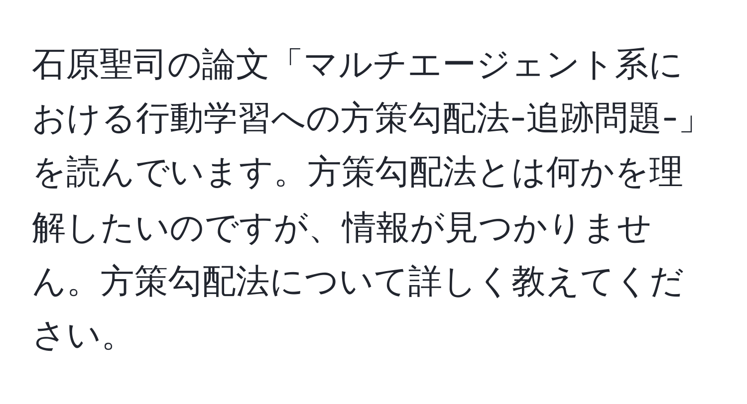 石原聖司の論文「マルチエージェント系における行動学習への方策勾配法-追跡問題-」を読んでいます。方策勾配法とは何かを理解したいのですが、情報が見つかりません。方策勾配法について詳しく教えてください。