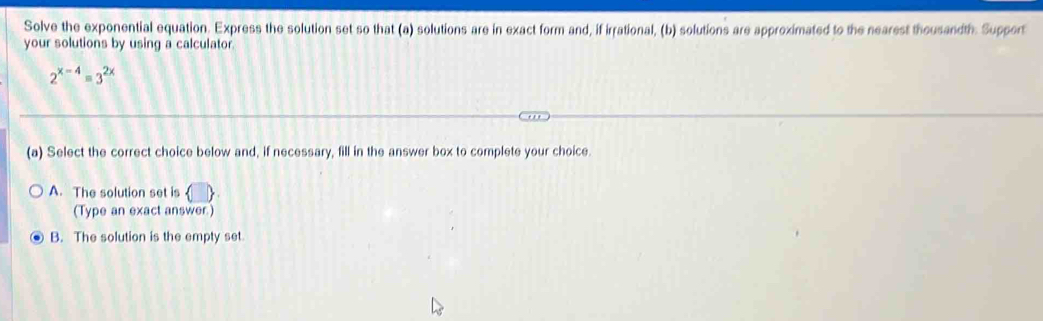 Solve the exponential equation. Express the solution set so that (a) solutions are in exact form and, if irrational, (b) solutions are approximated to the nearest thousandth. Support
your solutions by using a calculator.
2^(x-4)=3^(2x)
(a) Select the correct choice below and, if necessary, fill in the answer box to complete your choice.
A. The solution set is
(Type an exact answer)
B. The solution is the empty set.