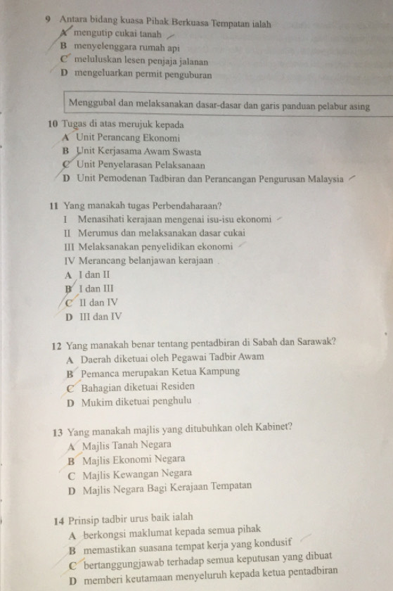 Antara bidang kuasa Pihak Berkuasa Tempatan ialah
X mengutip cukai tanah
B menyelenggara rumah api
C meluluskan lesen penjaja jalanan
D mengeluarkan permit penguburan
Menggubal dan melaksanakan dasar-dasar dan garis panduan pelabur asing
10 Tugas di atas merujuk kepada
A Unit Perancang Ekonomi
B Unit Kerjasama Awam Swasta
€ Unit Penyelarasan Pelaksanaan
D Unit Pemodenan Tadbiran dan Perancangan Pengurusan Malaysia
11 Yang manakah tugas Perbendaharaan?
I Menasihati kerajaan mengenai isu-isu ekonomi
II Merumus dan melaksanakan dasar cukai
III Melaksanakan penyelidikan ekonomi
IV Merancang belanjawan kerajaan .
A I dan II
B I dan III
C Il dan IV
D III dan IV
12 Yang manakah benar tentang pentadbiran di Sabah dan Sarawak?
A Daerah diketuai oleh Pegawai Tadbir Awam
B Pemanca merupakan Ketua Kampung
C Bahagian diketuai Residen
D Mukim diketuai penghulu
13 Yang manakah majlis yang ditubuhkan oleh Kabinet?
A Majlis Tanah Negara
B Majlis Ekonomi Negara
C Majlis Kewangan Negara
D Majlis Negara Bagi Kerajaan Tempatan
14 Prinsip tadbir urus baik ialah
A berkongsi maklumat kepada semua pihak
B memastikan suasana tempat kerja yang kondusif
C bertanggungjawab terhadap semua keputusan yang dibuat
D memberi keutamaan menyeluruh kepada ketua pentadbiran