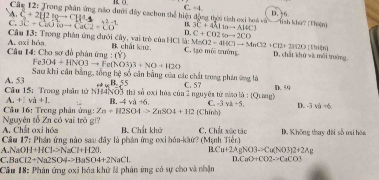 B. 0. C. +4. D. ) 6.
A. C+2H2t_Qto CH4_-
Câu 12: Trong phản ứng nào dưới đây cacbon thể hiện động thời tính oxi hoá và Tính khử? (Thiện)
B.
C. 3C+CaOtoto CaC2+CO D. 3C+4Altoto Al4C3
C+CO2toto 2CO
Câu 13: Trong phản ứng dưới đây, vai trò của HCl là: MnO2+4HClto MnCl2+Cl2+2H2O (Thiện)
A. oxi hóa. B. chất khử. C. tạo môi trường. D. chất khử và môi trường.
Câu 14: Cho sơ đồ phản ứng : (Ý)
Fe3O4+HNO3to Fe(NO3)3+NO+H2O
Sau khi cân bằng, tổng hệ số cân bằng của các chất trong phản ứng là
A. 53 B. 55 C. 57 D. 59
Câu 15: Trong phân tử NH4NO3 thì số oxi hóa của 2 nguyên tử nitơ là : (Quang)
A. +1va+1. B. -4va+6. C. -3va+5. D. -3va+6.
* Câu 16: Trong phản ứng: Zn+H2SO4to ZnSO4+H2 (Chính)
Nguyên tố Zn có vai trò gì?
A. Chất oxi hóa B. Chất khử C. Chất xúc tác D. Không thay đổi số oxi hóa
Câu 17: Phản ứng nào sau đây là phản ứng oxi hóa-khử? (Mạnh Tiến)
A.Na OH+HCl->NaCl+H2O. B. Cu+2AgNO3to Cu(NO3)2+2Ag
C.Ba Cl2+Na2SO4->BaSO4+2NaCl. D. CaO+CO2to CaCO3
Câu 18: Phản ứng oxi hóa khử là phản ứng có sự cho và nhận