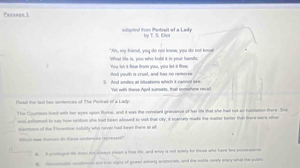 Passage 1
adapted from Portrait of a Lady
by T. S. Eliot
"Ah, my friend, you do not know, you do not know
What life is, you who hold it in your hands;
You let it flow from you, you let it flow,
And youth is cruel, and has no remorse
5 And smiles at situations which it cannot see.
Yet with these April sunsets, that somehow recall
Read the last two sentences of The Portrait of a Lady
The Countess lived with her eyes upon Rome, and it was the constant grievance of her life that she had not an habitation there. She
was ashamed to say how seldom she had been allowed to visit that city; it scarcely made the matter better that there were other
members of the Florentine nobility who never had been there at all.
Which two themes do these sentences represent?
A Aproslaged life does not always mean a free life, and envy is not solely for those who have few possessions
B. Remarkable residences are true signs of power among aristocrats, and the noble rarely enjoy what the public