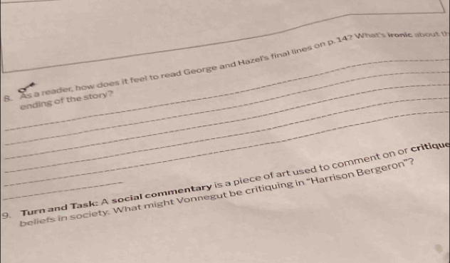 As a reader, how does if feel to read George and Hazel's final lines on p. 14? What's Irnic about t 
_ 
_ending of the story? 
_9. Turn and Task: A social commentary is a piece of art used to comment on or critique 
beliefs in society. What might Vonnegut be critiquing in “Harrison Bergeron”?