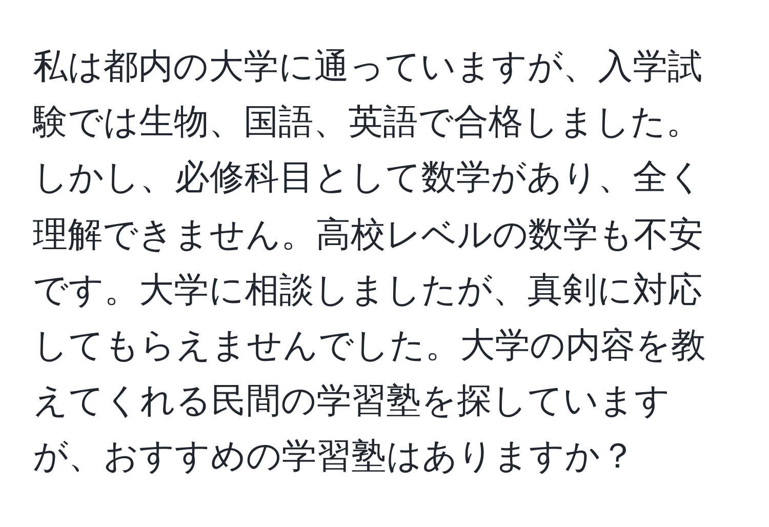 私は都内の大学に通っていますが、入学試験では生物、国語、英語で合格しました。しかし、必修科目として数学があり、全く理解できません。高校レベルの数学も不安です。大学に相談しましたが、真剣に対応してもらえませんでした。大学の内容を教えてくれる民間の学習塾を探していますが、おすすめの学習塾はありますか？