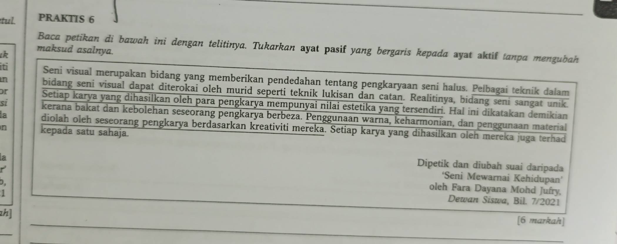 tul. PRAKTIS 6 
Baca petikan di bawah ini dengan telitinya. Tukarkan ayat pasif yang bergaris kepada ayat aktif tanpa mengubah 
ιk 
maksud asalnya. 
in 
iti Seni visual merupakan bidang yang memberikan pendedahan tentang pengkaryaan seni halus. Pelbagai teknik dalam 
or 
bidang seni visual dapat diterokai oleh murid seperti teknik lukisan dan catan. Realitinya, bidang seni sangat unik. 
si 
Setiap karya yang dihasilkan oleh para pengkarya mempunyai nilai estetika yang tersendiri. Hal ini dikatakan demikian 
la 
kerana bakat dan kebolehan seseorang pengkarya berbeza. Penggunaan warna, keharmonian, dan penggunaan material 
n 
diolah oleh seseorang pengkarya berdasarkan kreativiti mereka. Setiap karya yang dihasilkan oleh mereka juga terhad 
kepada satu sahaja. 
Dipetik dan diubah suai daripada 
la ‘Seni Mewarnai Kehidupan’ 
b. 
r oleh Fara Dayana Mohd Jufry, 
1 
Dewan Siswa, Bil. 7/2021 
zh] [6 markah]