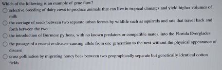 Which of the following is an example of gene flow?
selective breeding of dairy cows to produce animals that can live in tropical climates and yield higher volumes of
milk
the carriage of seeds between two separate urban forests by wildlife such as squirrels and rats that travel back and
forth between the tw
the introduction of Burmese pythons, with no known predators or compatible mates, into the Florida Everglades
the passage of a recessive disease-causing allele from one generation to the next without the physical appearance of
disease
cross pollination by migrating honey bees between two geographically separate but genetically identical cotton
fields