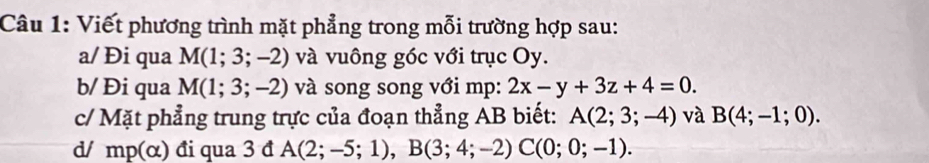 Viết phương trình mặt phẳng trong mỗi trường hợp sau: 
a/ Đi qua M(1;3;-2) và vuông góc với trục Oy. 
b/ Đi qua M(1;3;-2) và song song với mp : 2x-y+3z+4=0. 
c/ Mặt phẳng trung trực của đoạn thẳng AB biết: A(2;3;-4) và B(4;-1;0). 
d/ mp(alpha ) đi qua 3 đ A(2;-5;1), B(3;4;-2)C(0;0;-1).