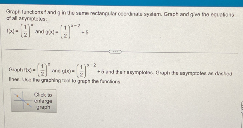 Graph functions f and g in the same rectangular coordinate system. Graph and give the equations 
of all asymptotes.
f(x)=( 1/2 )^x and g(x)=( 1/2 )^x-2+5
Graph f(x)=( 1/2 )^x and g(x)=( 1/2 )^x-2+5 and their asymptotes. Graph the asymptotes as dashed 
lines. Use the graphing tool to graph the functions. 
Click to 
enlarge 
graph