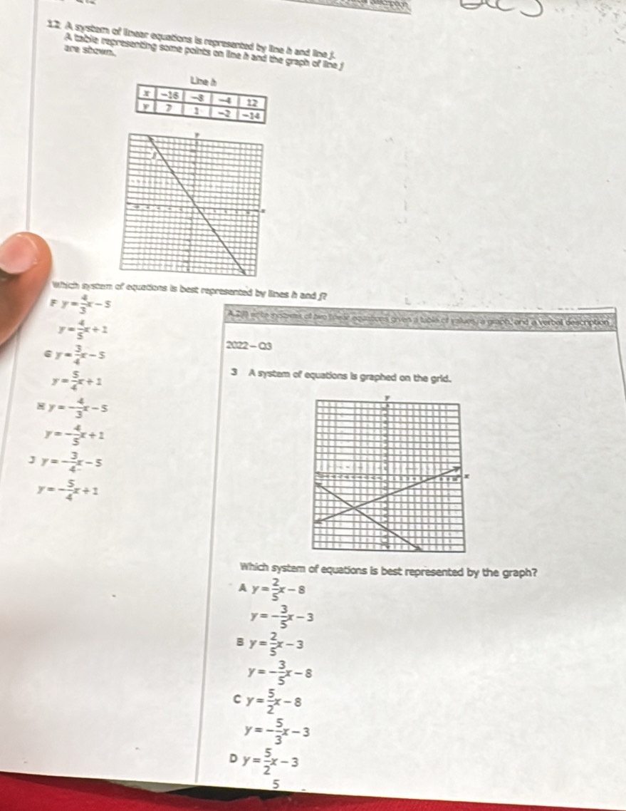 A systam of linear equations is represented by line h and line f.
are shown.
A table representing some points on line h and the graph of line j
Which system of equations is best represented by lines h and f?
F y= 4/3 x-5
A al an he motems of hwo lnear equations given a table of values, a graph, and a verbol description
y= 4/5 x+1
6 y= 3/4 x-5
2022 - Q3
y= 5/4 x+1
3 A system of equations is graphed on the grid.
y=- 4/3 x-5
y=- 4/5 x+1
J y=- 3/4 x-5
y=- 5/4 x+1
Which system of equations is best represented by the graph?
A y= 2/5 x-8
y=- 3/5 x-3
B y= 2/5 x-3
y=- 3/5 x-8
C y= 5/2 x-8
y=- 5/3 x-3
D y= 5/2 x-3
5