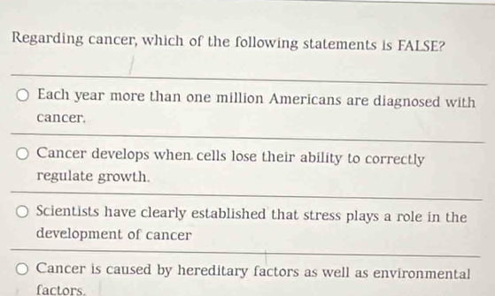 Regarding cancer, which of the following statements is FALSE?
_
_
Each year more than one million Americans are diagnosed with
cancer.
_
Cancer develops when cells lose their ability to correctly
regulate growth.
Scientists have clearly established that stress plays a role in the
development of cancer
Cancer is caused by hereditary factors as well as environmental
factors.