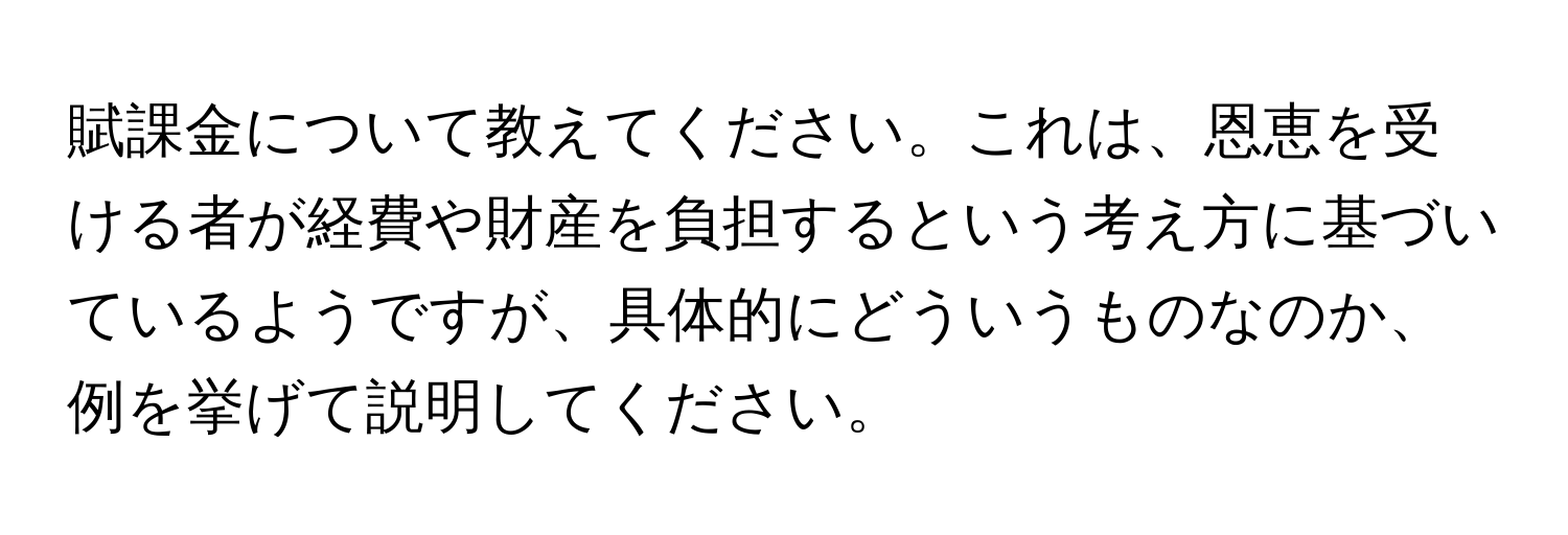 賦課金について教えてください。これは、恩恵を受ける者が経費や財産を負担するという考え方に基づいているようですが、具体的にどういうものなのか、例を挙げて説明してください。