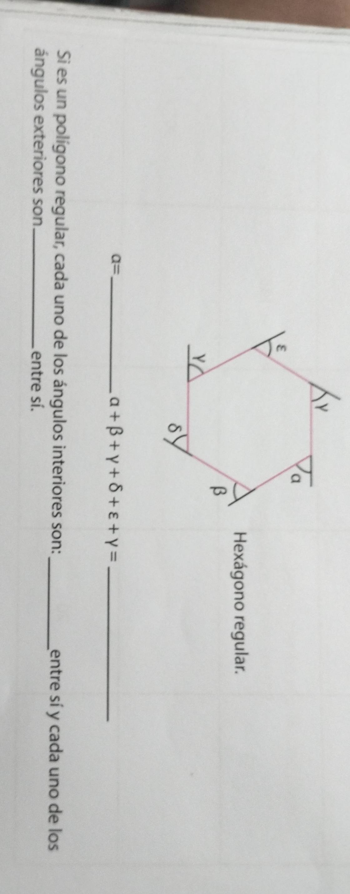 Hexágono regular. 
_ a=
alpha +beta +gamma +delta +varepsilon +gamma = _ 
Si es un polígono regular, cada uno de los ángulos interiores son: entre sí y cada uno de los 
ángulos exteriores son_ entre sí.