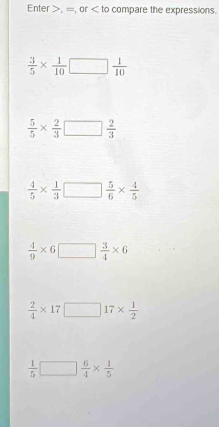 Enter , =, or compare the expressions.
 3/5 *  1/10 □  1/10 
 5/5 *  2/3 □  2/3 
 4/5 *  1/3 □  5/6 *  4/5 
 4/9 * 6□  3/4 * 6
 2/4 * 17□ 17*  1/2 
 1/5 □  6/4 *  1/5 