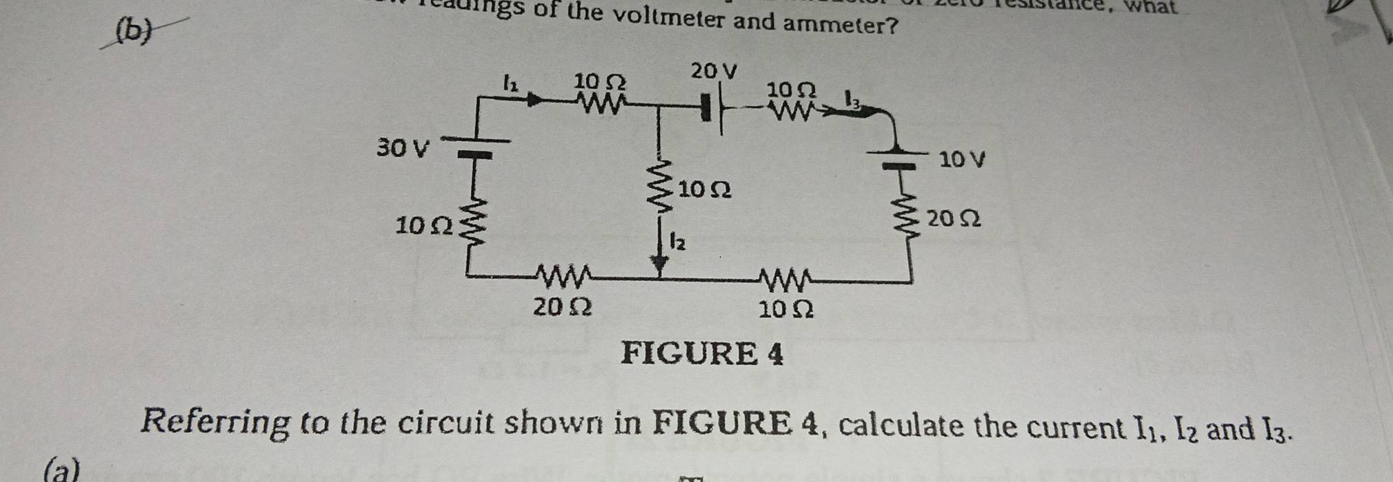 esistance, what
reaings of the voltmeter and ammeter?
(b)
FIGURE 4
Referring to the circuit shown in FIGURE 4, calculate the current I_1,I_2 and I_3.
(a)