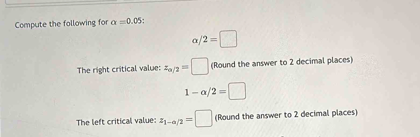 Compute the following for alpha =0.05.
α/ 2=□
The right critical value: z_alpha /2=□ (Round the answer to 2 decimal places)
1-alpha /2=□
The left critical value: z_1-alpha /2=□ (Round the answer to 2 decimal places)