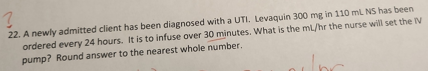 A newly admitted client has been diagnosed with a UTI. Levaquin 300 mg in 110 mL NS has been 
ordered every 24 hours. It is to infuse over 30 minutes. What is the mL/hr the nurse will set the IV 
pump? Round answer to the nearest whole number.