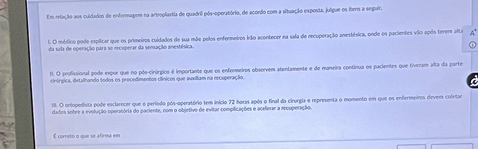 Em relação aos cuidados de enfermagem na artroplastia de quadril pós-operatório, de acordo com a situação exposta, julgue os itens a seguir. 
l. O médico pode explicar que os primeiros cuidados de sua mãe pelos enfermeiros irão acontecer na sala de recuperação anestésica, onde os pacientes vão após terem alta A 
da sala de operação para se recuperar da sensação anestésica. 
II. O profissional pode expor que no pós-cirúrgico é importante que os enfermeiros observem atentamente e de maneira contínua os pacientes que tiveram alta da parte 
cirúrgica, detalhando todos os procedimentos clínicos que auxiliam na recuperação. 
III. O ortopedista pode esclarecer que o período pós-operatório tem início 72 horas após o final da cirurgia e representa o momento em que os enfermeiros devem coletar 
dados sobre a evolução operatória do paciente, com o objetivo de evitar complicações e acelerar a recuperação. 
É correto o que se afirma em