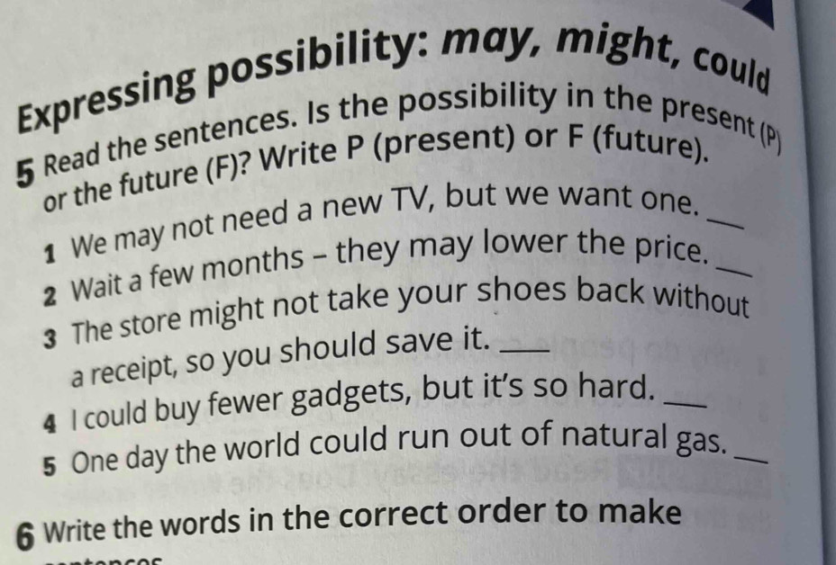 Expressing possibility: may, might, could 
5 Read the sentences. Is the possibility in the present (P) 
or the future (F)? Write P (present) or F (future). 
1 We may not need a new TV, but we want one._ 
2 Wait a few months - they may lower the price._ 
3 The store might not take your shoes back without 
a receipt, so you should save it._ 
4 I could buy fewer gadgets, but it's so hard._ 
5 One day the world could run out of natural gas._ 
6 Write the words in the correct order to make