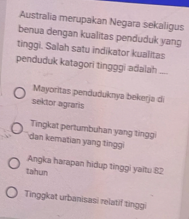 Australia merupakan Negara sekaligus
benua dengan kualitas penduduk yang
tinggi. Salah satu indikator kualitas
penduduk katagori tingggi adalah ....
Mayoritas penduduknya bekerja di
sektor agraris
Tingkat pertumbuhan yang tinggi
dan kematian yang tinggi
Angka harapan hidup tinggi yaitu 82
tahun
Tinggkat urbanisasi relatif tinggi