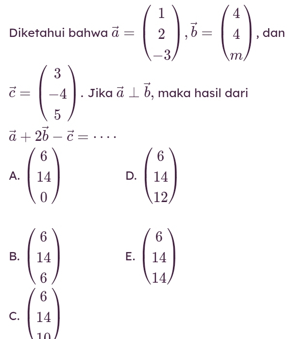 Diketahui bahwa vector a=beginpmatrix 1 2 -3endpmatrix ,vector b=beginpmatrix 4 4 mendpmatrix , dan
vector c=beginpmatrix 3 -4 5endpmatrix. Jika vector a⊥ vector b , maka hasil dari
vector a+2vector b-vector c=·s ·
A.
D.
B. E.
C. beginpmatrix 6 14 10endpmatrix