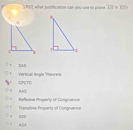 If a △ RST, what justification can you use to prove overline AB≌ overline RS 2

a SAS
b Vertical Angle Theorem
CPCTC
d AAS
e Reflexive Property of Congruence
Transitive Property of Congruence
g SSS
h ASA