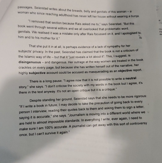 passages, Seierstad writes about the breasts, belly and genitals of this woman - a 
woman who since reaching adulthood has never left her house without wearing a burqa. 
* 
"I removed that section because Rais asked me to," says Seierstad. "But this . 
book went through several editors and we all overlooked that problematic word, nic 
genitals. We realised it was a mistake only after Rais focussed on it, and I apologised to Em de 
him and to his mother for it." 
That she put it in at all, is perhaps evidence of a lack of sympathy for her 
subjects' privacy. In the past, Seierstad has claimed that the book is not a criticism of 
the Islamic way of life - but that it "just reveals a lot about it". This, I suggest, is 
disingenuous - and dangerous. Her outrage at the way women are treated in the book 
crackles on every page, but because she has written herself out of the narrative, her 
highly subjective account could be accused as masquerading as an objective report. 
There is a long pause. "I agree now that it is not possible to write a neutral 
story," she says. "I don't criticise the society with my words in the book but I agree, it's 
there in the text anyway. It's not an open critique but it is a critique." 
Despite standing her ground, Seierstad says that she needs to be more rigorous: 
"If I write a book in future, I may decide to take the precaution of going back to every 
person I interview, reading their quotes back to them and asking them to sign a letter, 
saying it is accurate," she says. "Journalism is moving into a different world where we 
are held to almost impossible standards. In everything I write, ever again, I need to 
make sure I am 100% accurate. A journalist can get away with this sort of controversy 
once, but I can't survive it again."