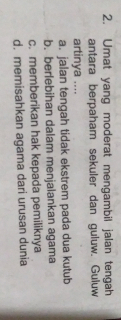 Umat yang moderat mengambil jalan tengah
antara berpaham sekuler dan guluw. Guluw
artinya ....
a. jalan tengah tidak ekstrem pada dua kutub
b. berlebihan dalam menjalankan agama
c. memberikan hak kepada pemiliknya
d. memisahkan agama dari urusan dunia