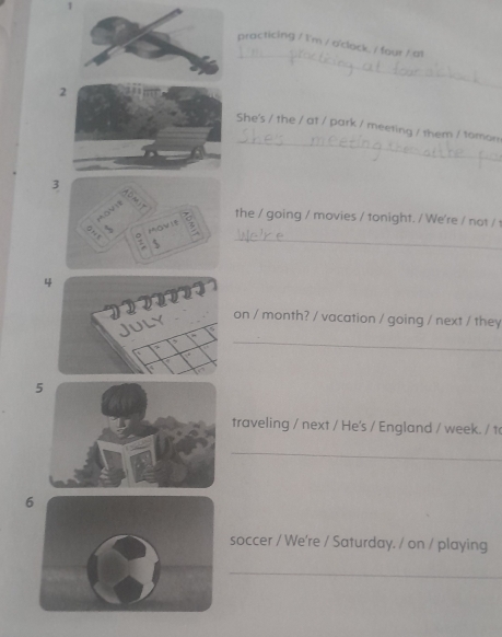 practicing / I'm / o'clock. / four / at 
2 
_ 
_ 
She's / the / at / park / meeting / them / tomon 
3 
the / going / movies / tonight. / We're / not / 
_ 
4 
on / month? / vacation / going / next / they 
_ 
5 
traveling / next / He's / England / week. / t 
_ 
6 
soccer / We're / Saturday. / on / playing 
_