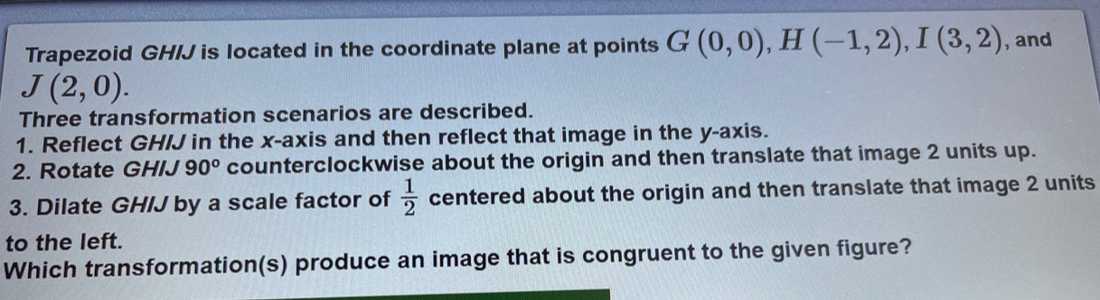 Trapezoid GH/J is located in the coordinate plane at points G(0,0), H(-1,2), I(3,2) , and
J(2,0). 
Three transformation scenarios are described. 
1. Reflect GHIJ in the x-axis and then reflect that image in the y-axis. 
2. Rotate GHIJ 90° counterclockwise about the origin and then translate that image 2 units up. 
3. Dilate GH/J by a scale factor of  1/2  centered about the origin and then translate that image 2 units 
to the left. 
Which transformation(s) produce an image that is congruent to the given figure?