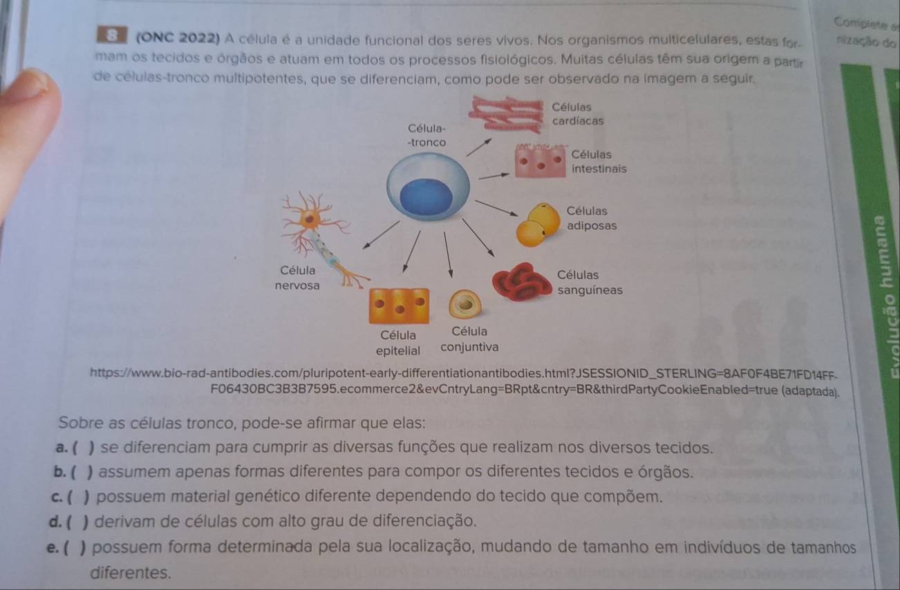 Complete a
E (ONC 2022) A célula é a unidade funcional dos seres vivos. Nos organismos multicelulares, estas for nização do
mam os tecidos e órgãos e atuam em todos os processos fisiológicos. Muitas células têm sua origem a partir
de células-tronco multipotentes, que se diferenciam, como pode ser observado na imagem a seguir.
https://www.bio-rad-antibodies.com/pluripotent-early-differentiationantibodies.html?JSESSIONID_STERLING=8AF0F4BE71FD14FF.
F06430BC3B3B7595.ecommerce2&evCntryLang=BRpt&cntry=BR&thirdPartyCookieEnabled=true (adaptada).
Sobre as células tronco, pode-se afirmar que elas:
a. ( ) se diferenciam para cumprir as diversas funções que realizam nos diversos tecidos.
b. ( ) assumem apenas formas diferentes para compor os diferentes tecidos e órgãos.
c. ( ) possuem material genético diferente dependendo do tecido que compõem.
d. ( ) derivam de células com alto grau de diferenciação.
e. ( ) possuem forma determinada pela sua localização, mudando de tamanho em indivíduos de tamanhos
diferentes.