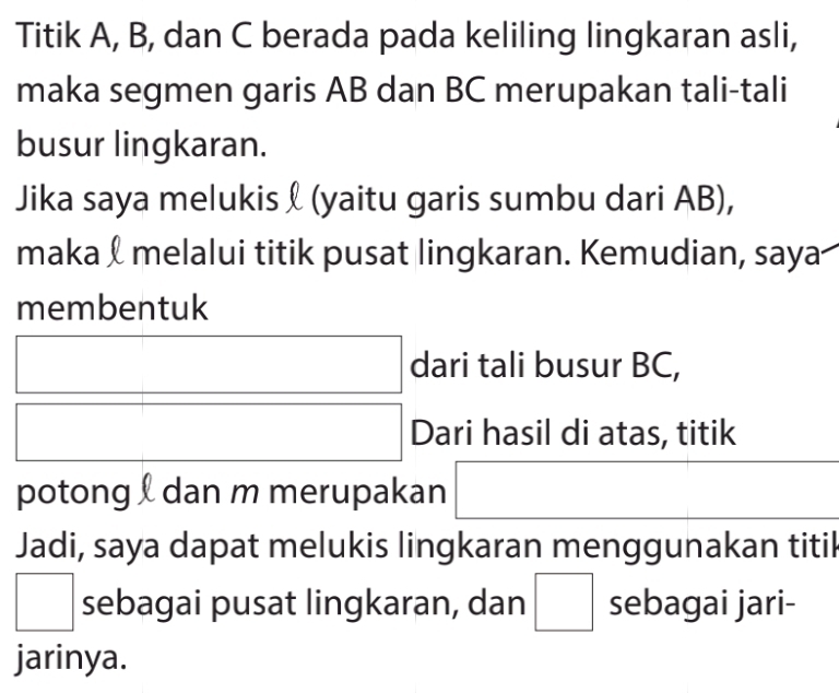 Titik A, B, dan C berada pada keliling lingkaran asli, 
maka segmen garis AB dan BC merupakan tali-tali 
busur lingkaran. 
Jika saya melukis & (yaitu garis sumbu dari AB), 
maka & melalui titik pusat lingkaran. Kemudian, saya 
membentuk
□  □ dari tali busur BC, 
^ Dari hasil di atas, titik 
potong dan m merupakan^ 
Jadi, saya dapat melukis lingkaran menggunakan titik
□ sebagai pusat lingkaran, dan □ sebagai jari- 
jarinya.