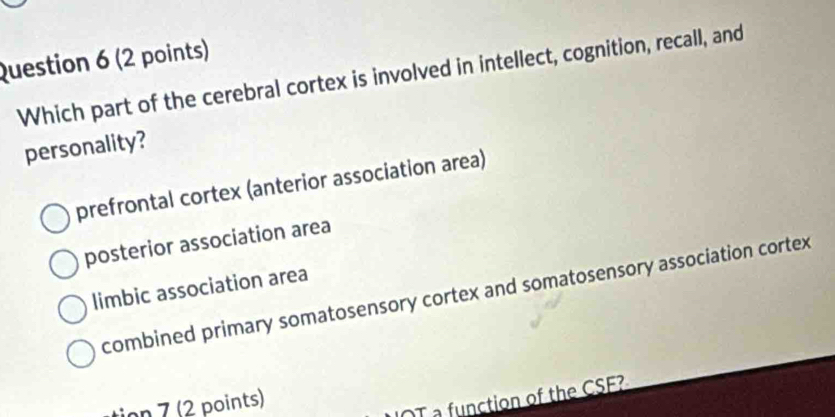 Which part of the cerebral cortex is involved in intellect, cognition, recall, and
personality?
prefrontal cortex (anterior association area)
posterior association area
limbic association area
combined primary somatosensory cortex and somatosensory association cortex
tion 7 (2 points)
OT a function of the CSE?