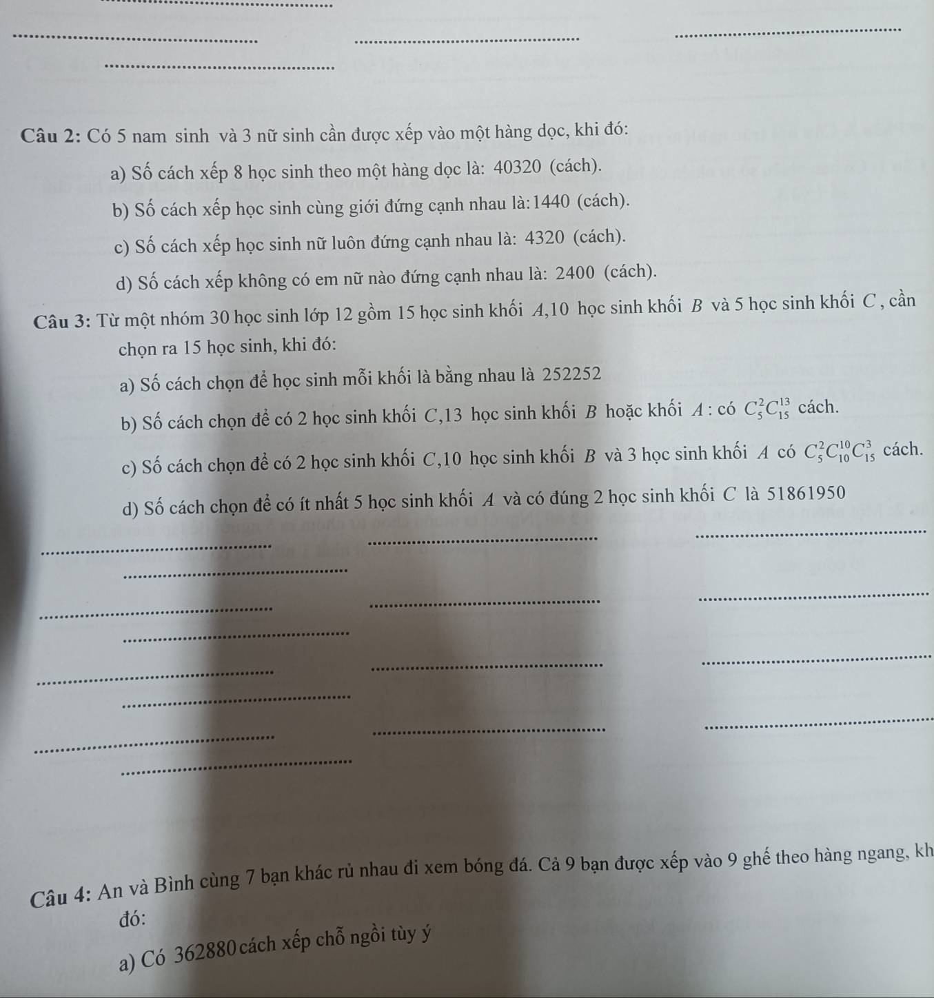 Có 5 nam sinh và 3 nữ sinh cần được xếp vào một hàng dọc, khi đó: 
a) Số cách xếp 8 học sinh theo một hàng dọc là: 40320 (cách). 
b) Số cách xếp học sinh cùng giới đứng cạnh nhau là: 1440 (cách). 
c) Số cách xếp học sinh nữ luôn đứng cạnh nhau là: 4320 (cách). 
d) Số cách xếp không có em nữ nào đứng cạnh nhau là: 2400 (cách). 
Câu 3: Từ một nhóm 30 học sinh lớp 12 gồm 15 học sinh khối A, 10 học sinh khối B và 5 học sinh khối C , cần 
chọn ra 15 học sinh, khi đó: 
a) Số cách chọn để học sinh mỗi khối là bằng nhau là 252252
b) Số cách chọn để có 2 học sinh khối C, 13 học sinh khối B hoặc khối A:coC_5^2C_(15)^(13) cách. 
c) Số cách chọn để có 2 học sinh khối C, 10 học sinh khối B và 3 học sinh khối A có C_5^2C_(10)^(10)C_(15)^3 cách. 
_ 
d) Số cách chọn để có ít nhất 5 học sinh khối A và có đúng 2 học sinh khối C là 51861950
_ 
_ 
_ 
_ 
_ 
_ 
_ 
_ 
_ 
_ 
_ 
_ 
_ 
_ 
_ 
Câu 4: An và Bình cùng 7 bạn khác rủ nhau đi xem bóng đá. Cả 9 bạn được xếp vào 9 ghế theo hàng ngang, kh 
đó: 
a) Có 362880 cách xếp chỗ ngồi tùy ý