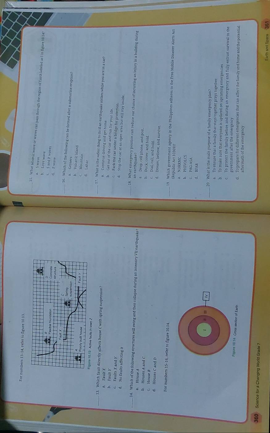 For numbers 13-14, refer to figure 10.13.
_15. What seismic wave or waves can pass through the region of Earth labeled as I in figure 10.14?
a. S wave
b. Love wave
c. S and P waves
d. P wave
_16. Which of the following can be formed after a submarine eruption?
a. Geysers
b. Volcanic island
c. Mountain
d. Lahar
Z
_13. Which fault directly affects house C with spring suspension?
_17. What is the safest thing to do if an earthquake strikes while you are in a car?
a. Fault X
a. Continue driving and get home.
b. Fault Y
b. Get out of the car and run for your life.
c. Faults X and Y
c. Park the car under a bridge for protection.
d. Stop the car at an open area but still stay inside.
d. No faults affecting it _ 18. What emergency position can reduce our chance of incurring an injury in a building during
an earthquake
_14. Which of the following structures will swing and then collapse during an intensity VII earthquake? a. Drop, cell phone, and post.
a. House A b. Duck, cover, and hold.
b. Houses A and C c. Dial, call, and hold.
c. House B
d. Houses C and D
d. Dream, believe, and survive.
For numbers 15-16, refer to figure 10.14. _(Republic Act 10369)?
19. Which government agency in the Philippines adheres to the Free Mobile Disaster Alerts Act
a. NDRRMC
b. PHIVOLCS
c. PAG-ASA
d. BFAR
1 IV _20. What is the main purpose of a family emergency plan?
a. To ensure that a family that stays together prays together
b, To make sure that everyone is updated on upcoming emergencies
c. To protect the family before and during an emergency and fully entrust survival to the
government after the emergency
Figure 10.14 Cross section of Earth d. To prepare for different emergencies that can affect the family and home and the potential
aftermath of the emergency
360 Science for a Changing World Grade 7
Earth and Space 361