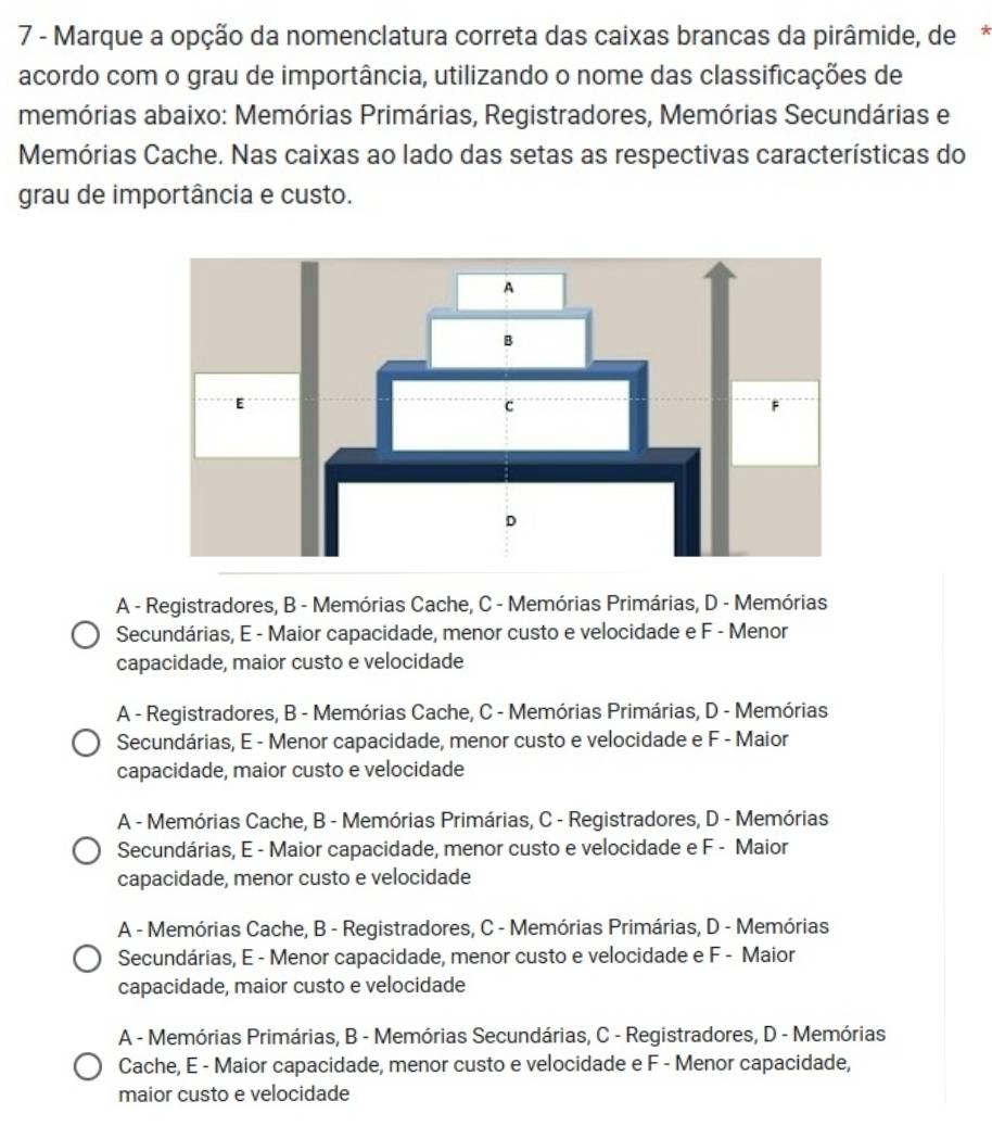 Marque a opção da nomenclatura correta das caixas brancas da pirâmide, de*
acordo com o grau de importância, utilizando o nome das classificações de
memórias abaixo: Memórias Primárias, Registradores, Memórias Secundárias e
Memórias Cache. Nas caixas ao lado das setas as respectivas características do
grau de importância e custo.
A - Registradores, B - Memórias Cache, C - Memórias Primárias, D - Memórias
Secundárias, E - Maior capacidade, menor custo e velocidade e F - Menor
capacidade, maior custo e velocidade
A - Registradores, B - Memórias Cache, C - Memórias Primárias, D - Memórias
Secundárias, E - Menor capacidade, menor custo e velocidade e F - Maior
capacidade, maior custo e velocidade
A - Memórias Cache, B - Memórias Primárias, C - Registradores, D - Memórias
Secundárias, E - Maior capacidade, menor custo e velocidade e F - Maior
capacidade, menor custo e velocidade
A - Memórias Cache, B - Registradores, C - Memórias Primárias, D - Memórias
Secundárias, E - Menor capacidade, menor custo e velocidade e F - Maior
capacidade, maior custo e velocidade
A - Memórias Primárias, B - Memórias Secundárias, C - Registradores, D - Memórias
Cache, E - Maior capacidade, menor custo e velocidade e F - Menor capacidade,
maior custo e velocidade