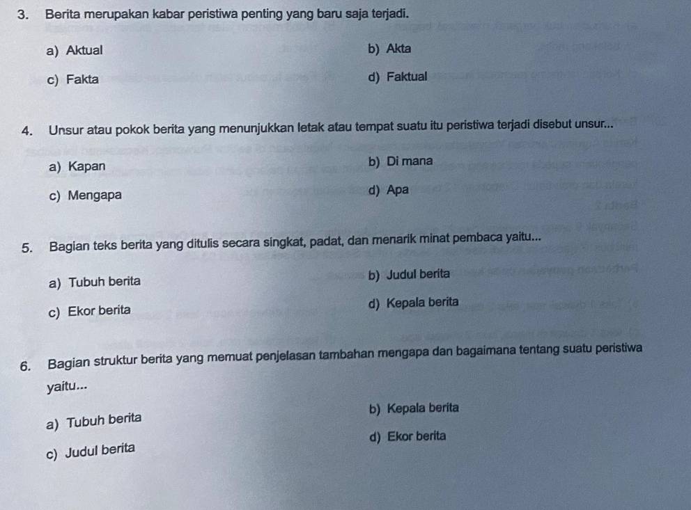 Berita merupakan kabar peristiwa penting yang baru saja terjadi.
a) Aktual b) Akta
c) Fakta d) Faktual
4. Unsur atau pokok berita yang menunjukkan letak atau tempat suatu itu peristiwa terjadi disebut unsur...
a) Kapan b) Di mana
c) Mengapa d) Apa
5. Bagian teks berita yang ditulis secara singkat, padat, dan menarik minat pembaca yaitu...
a) Tubuh berita b) Judul berita
c) Ekor berita d) Kepala berita
6. Bagian struktur berita yang memuat penjelasan tambahan mengapa dan bagaimana tentang suatu peristiwa
yaitu...
b) Kepala berita
a) Tubuh berita
d)Ekor berita
c) Judul berita