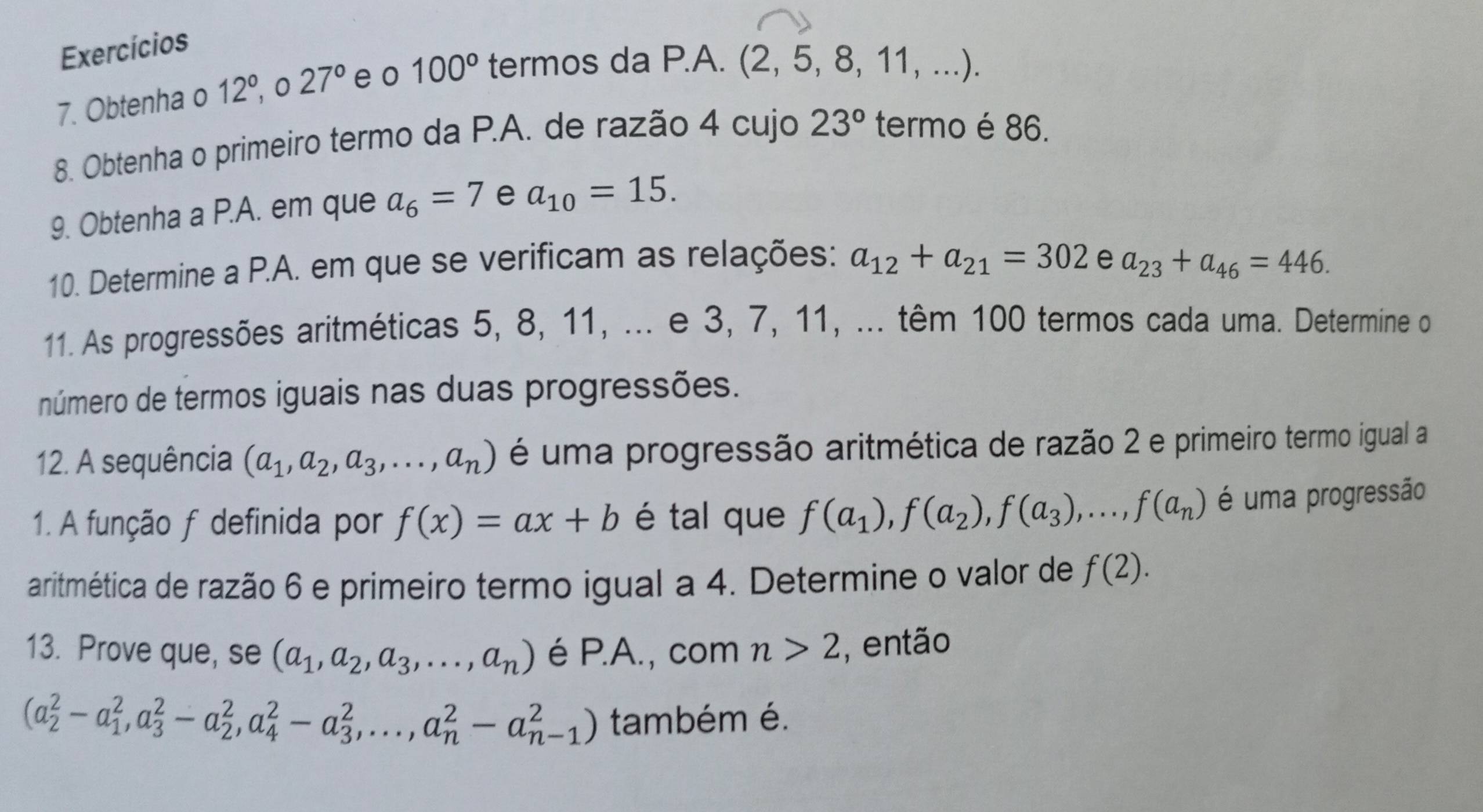 Exercícios
7. Obtenha o 12°, 0 27° e o 100° termos da P.A.
(2,5,8,11,...)
8. Obtenha o primeiro termo da P.A. de razão 4 cujo 23° termo é 86.
9. Obtenha a P.A. em que a_6=7 e a_10=15.
10. Determine a P.A. em que se verificam as relações: a_12+a_21=302 e a_23+a_46=446.
11. As progressões aritméticas 5, 8, 11, ... e 3, 7, 11, ... têm 100 termos cada uma. Determine o
número de termos iguais nas duas progressões.
12. A sequência (a_1,a_2,a_3,...,a_n) é uma progressão aritmética de razão 2 e primeiro termo igual a
1. A função f definida por f(x)=ax+b é tal que f(a_1),f(a_2),f(a_3),...,f(a_n) é uma progressão
aritmética de razão 6 e primeiro termo igual a 4. Determine o valor de f(2).
13. Prove que, se (a_1,a_2,a_3,...,a_n) é P.A., com n>2 , então
(a_2^2-a_1^2,a_3^2-a_2^2,a_4^2-a_3^2,...,a_n^2-a_(n-1)^2) também é.