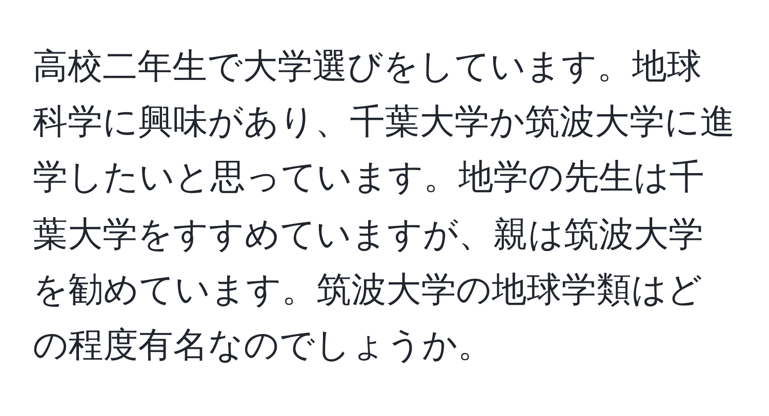 高校二年生で大学選びをしています。地球科学に興味があり、千葉大学か筑波大学に進学したいと思っています。地学の先生は千葉大学をすすめていますが、親は筑波大学を勧めています。筑波大学の地球学類はどの程度有名なのでしょうか。