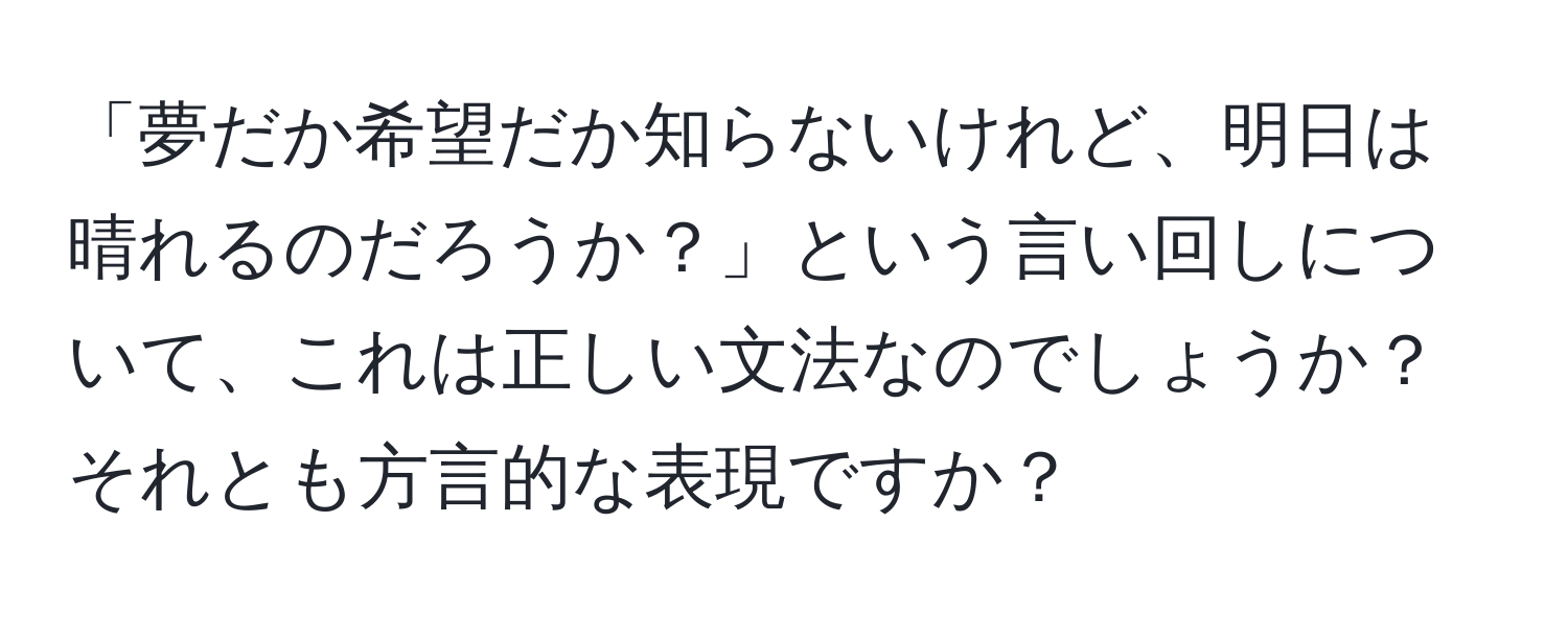 「夢だか希望だか知らないけれど、明日は晴れるのだろうか？」という言い回しについて、これは正しい文法なのでしょうか？それとも方言的な表現ですか？