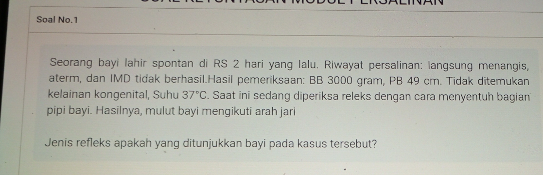 Soal No.1 
Seorang bayi lahir spontan di RS 2 hari yang lalu. Riwayat persalinan: langsung menangis, 
aterm, dan IMD tidak berhasil.Hasil pemeriksaan: BB 3000 gram, PB 49 cm. Tidak ditemukan 
kelainan kongenital, Suhu 37°C. Saat ini sedang diperiksa releks dengan cara menyentuh bagian 
pipi bayi. Hasilnya, mulut bayi mengikuti arah jari 
Jenis refleks apakah yang ditunjukkan bayi pada kasus tersebut?