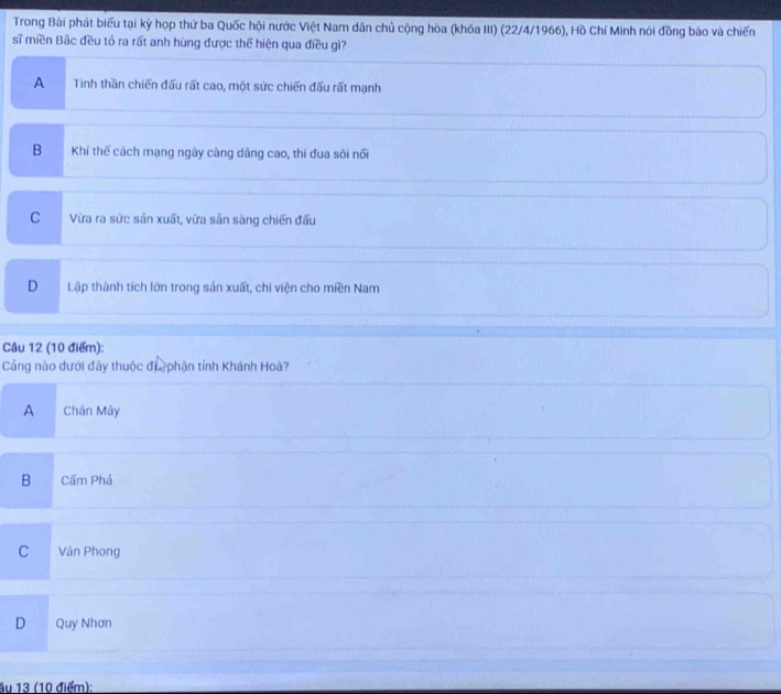Trong Bài phát biểu tại kỳ họp thứ ba Quốc hội nước Việt Nam dân chủ cộng hòa (khóa III) (22/4/1966), Hồ Chí Minh nói đồng bào và chiến
sĩ miền Bắc đều tỏ ra rất anh hùng được thể hiện qua điều gì?
A Tinh thần chiến đấu rất cao, một sức chiến đấu rất mạnh
B Khí thế cách mạng ngày càng dâng cao, thi đua sôi nổi
C Vừa ra sức sản xuất, vừa sản sàng chiến đấu
D Lập thành tích lớn trong sản xuất, chi viện cho miền Nam
Câu 12 (10 điểm):
Cảng nào dưới đãy thuộc đi phận tỉnh Khánh Hoà?
A Chân Mây
B Cấm Phả
C a Vân Phong
D Quy Nhơn
ầu 13 (10 điểm):