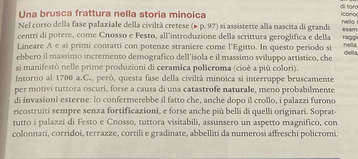 di toro 
icono 
Una brusca frattura nella storia minoica nello 
Nel corso della fase palaziale della civiltà cretese (▶ p. 97) si assistette alla nascita di grandi esem 
centri di potere, come Cnosso e Festo, all’introduzione della scrittura geroglifica e della raggi 
Lineare A e ai primi contatti con potenze straniere come l’Egitto. In questo periodo si nella 
ebbero il massimo incremento demografico dell’isola e il massimo sviluppo artistico, che della 
si manifestò nelle prime produzioni di ceramica policroma (cioè a più colori). 
Intorno al 1700 a.C., però, questa fase della civiltà minoica si interruppe bruscamente 
per motivi tuttora oscuri, forse a causa di una catastrofe naturale, meno probabilmente 
di invasioni esterne: lo confermerebbe il fatto che, anche dopo il crollo, i palazzi furono 
ricostruiti sempre senza fortificazioni, e forse anche più belli di quelli originari. Soprat- 
tutto i palazzi di Festo e Cnosso, tuttora visitabili, assunsero un aspetto magnifico, con 
colonnati, corridoi, terrazze, cortili e gradinate, abbelliti da numerosi affreschi policromi.